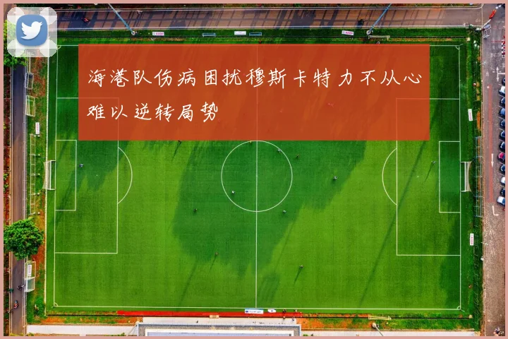 海港队伤病困扰穆斯卡特力不从心难以逆转局势