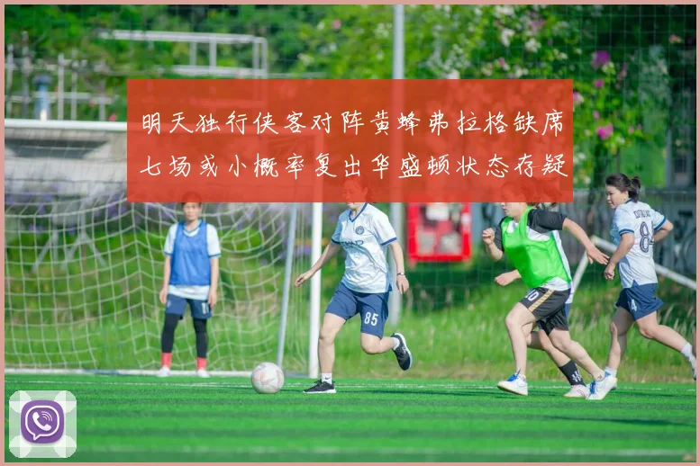 明天独行侠客对阵黄蜂弗拉格缺席七场或小概率复出华盛顿状态存疑