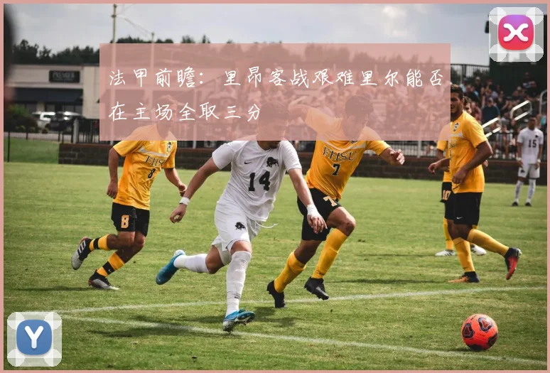 法甲前瞻：里昂客战艰难里尔能否在主场全取三分