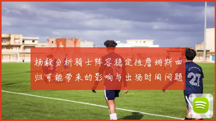 杨毅分析骑士阵容稳定性詹姆斯回归可能带来的影响与出场时间问题