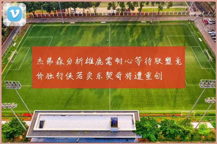 杰弗森分析雄鹿需耐心等待联盟竞价独行侠若卖东契奇将遭重创