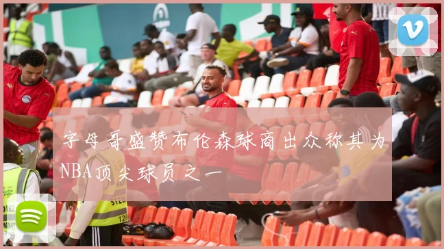 字母哥盛赞布伦森球商出众称其为NBA顶尖球员之一