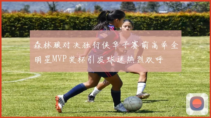 森林狼对决独行侠华子赛前高举全明星MVP奖杯引发球迷热烈欢呼