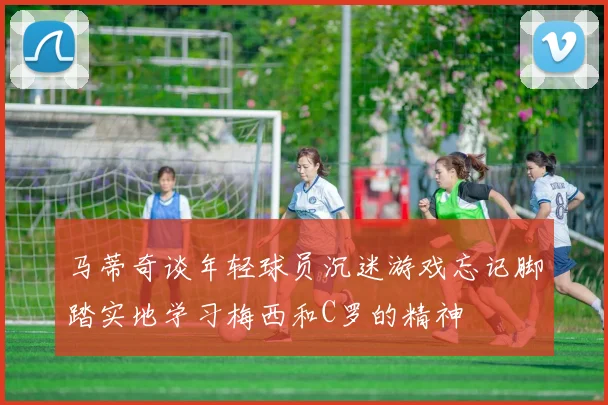 马蒂奇谈年轻球员沉迷游戏忘记脚踏实地学习梅西和C罗的精神