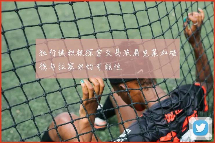 独行侠积极探索交易浓眉克莱加福德与拉塞尔的可能性