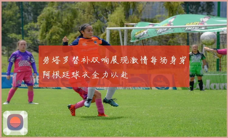 劳塔罗替补双响展现激情每场身穿阿根廷球衣全力以赴