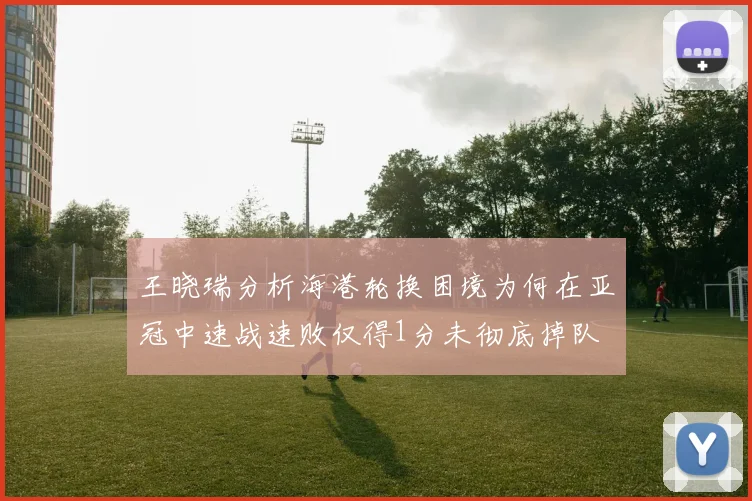 王晓瑞分析海港轮换困境为何在亚冠中速战速败仅得1分未彻底掉队