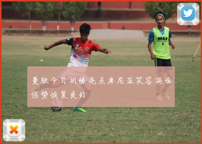曼联今日训练亮点库尼亚笑容满面伤势恢复良好