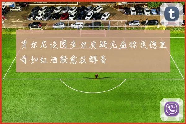 贾尔尼谈图多尔质疑无益称莫德里奇如红酒般愈发醇香