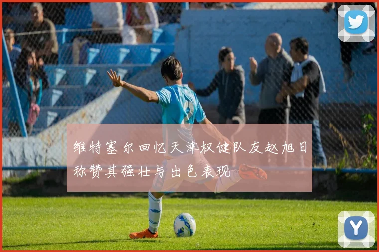 维特塞尔回忆天津权健队友赵旭日称赞其强壮与出色表现