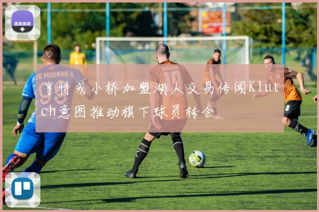 亨特或小桥加盟湖人交易传闻Klutch意图推动旗下球员转会