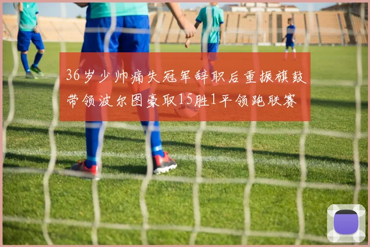 36岁少帅痛失冠军辞职后重振旗鼓带领波尔图豪取15胜1平领跑联赛