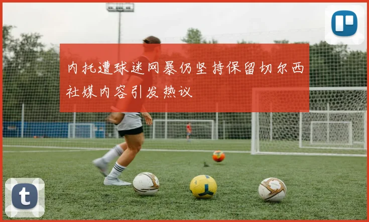 内托遭球迷网暴仍坚持保留切尔西社媒内容引发热议
