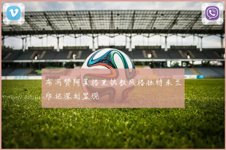 布冯赞阿莱格里执教风格独特米兰印记深刻显现