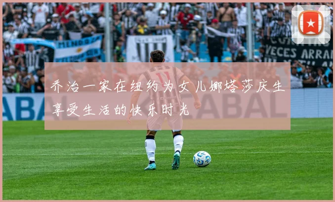 乔治一家在纽约为女儿娜塔莎庆生享受生活的快乐时光