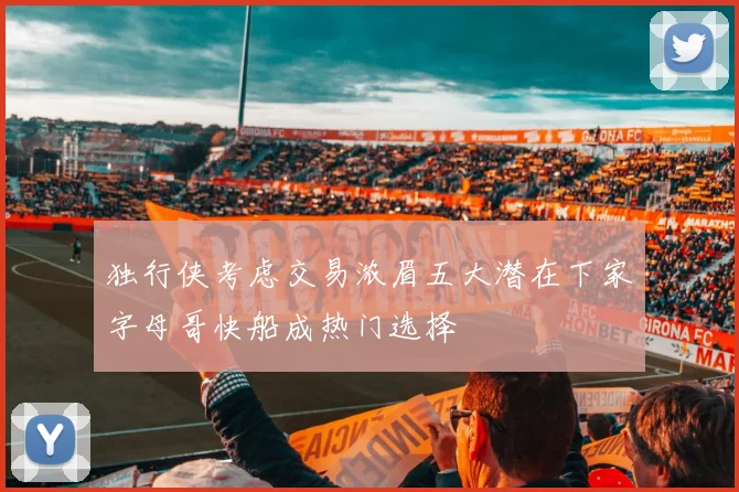 独行侠考虑交易浓眉五大潜在下家字母哥快船成热门选择