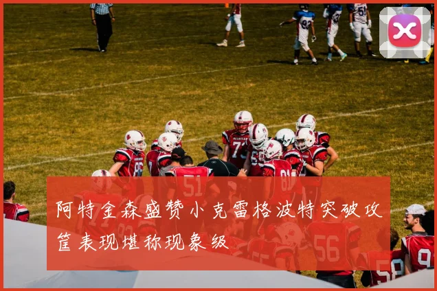 阿特金森盛赞小克雷格波特突破攻筐表现堪称现象级