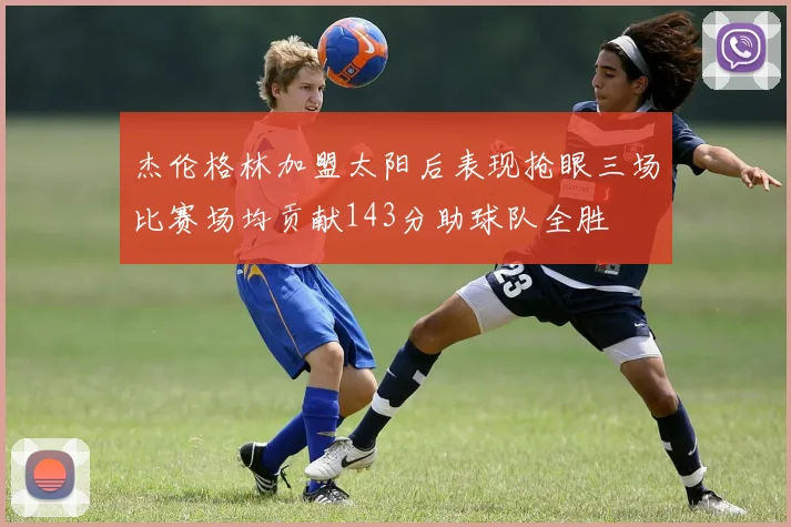 杰伦格林加盟太阳后表现抢眼三场比赛场均贡献143分助球队全胜