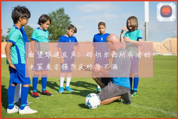 白堡球迷发声：对切尔西所有者的决策表示强烈反对与不满