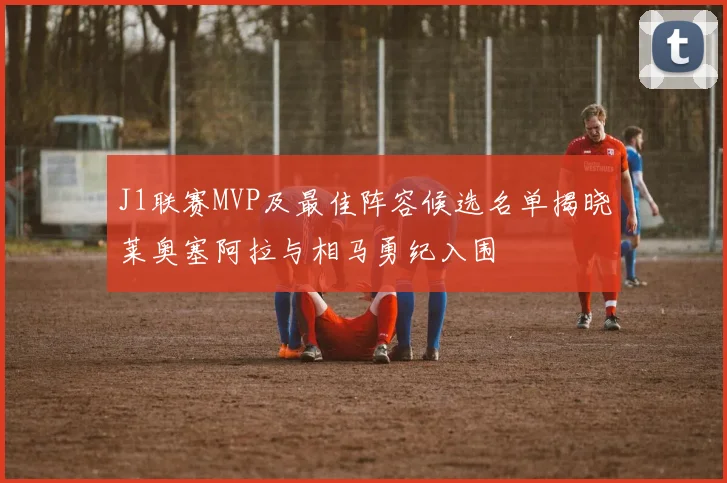 J1联赛MVP及最佳阵容候选名单揭晓莱奥塞阿拉与相马勇纪入围