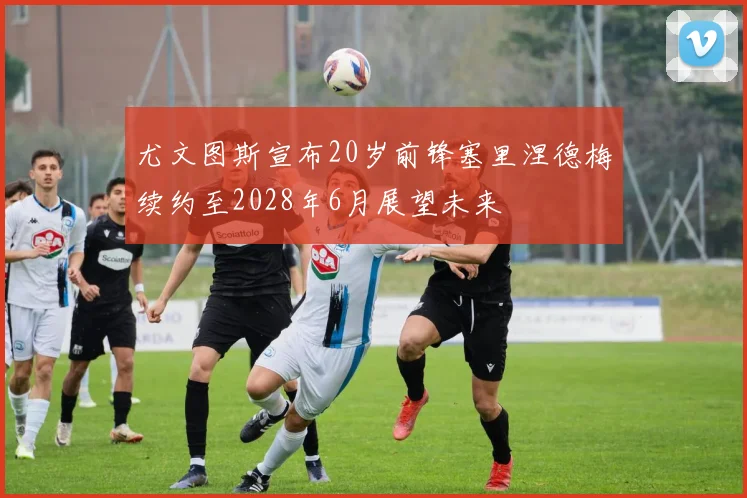尤文图斯宣布20岁前锋塞里涅德梅续约至2028年6月展望未来