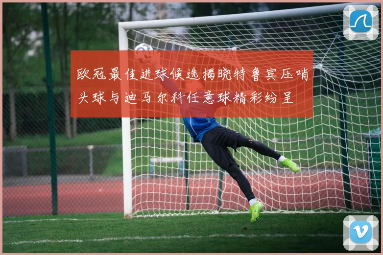 欧冠最佳进球候选揭晓特鲁宾压哨头球与迪马尔科任意球精彩纷呈