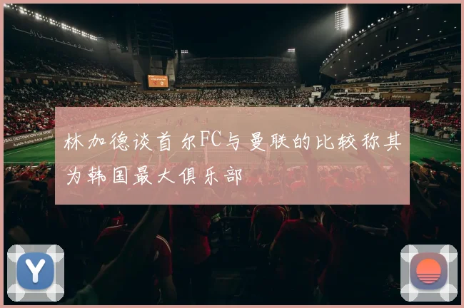 林加德谈首尔FC与曼联的比较称其为韩国最大俱乐部