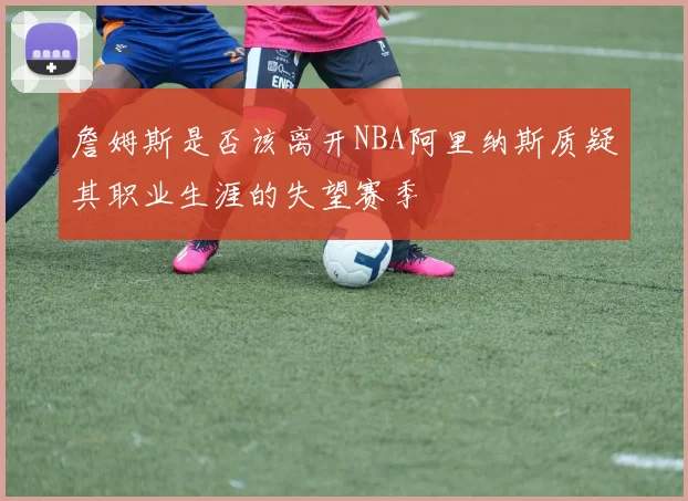 詹姆斯是否该离开NBA阿里纳斯质疑其职业生涯的失望赛季