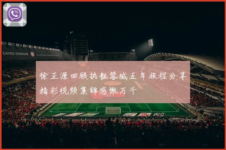 徐正源回顾执教蓉城五年旅程分享精彩视频集锦感慨万千