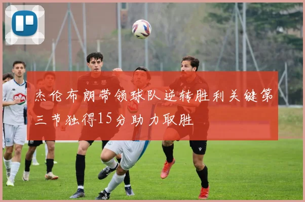 杰伦布朗带领球队逆转胜利关键第三节独得15分助力取胜