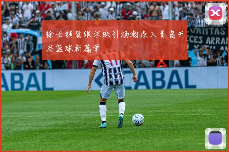 徐长锁慧眼识珠引杨瀚森入青岛开启篮球新篇章