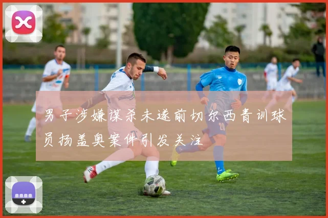 男子涉嫌谋杀未遂前切尔西青训球员扬盖奥案件引发关注