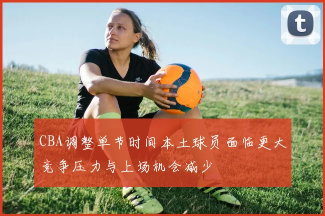 CBA调整单节时间本土球员面临更大竞争压力与上场机会减少