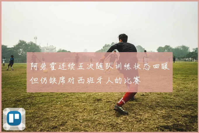 阿劳霍连续五次随队训练状态回暖但仍缺席对西班牙人的比赛