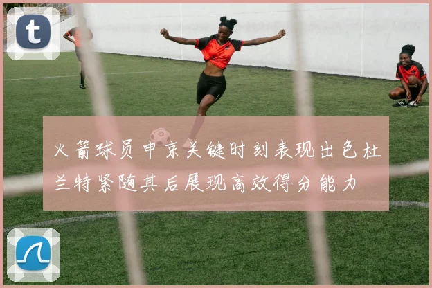 火箭球员申京关键时刻表现出色杜兰特紧随其后展现高效得分能力