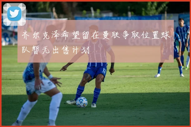 齐尔克泽希望留在曼联争取位置球队暂无出售计划