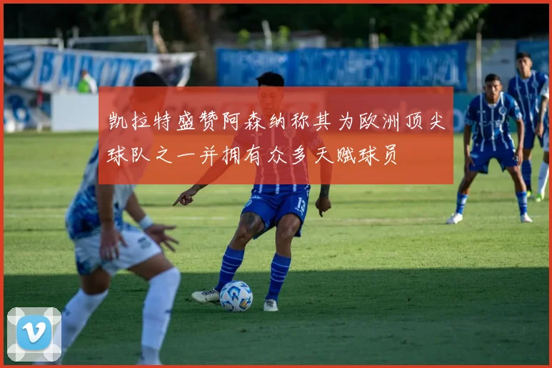 凯拉特盛赞阿森纳称其为欧洲顶尖球队之一并拥有众多天赋球员