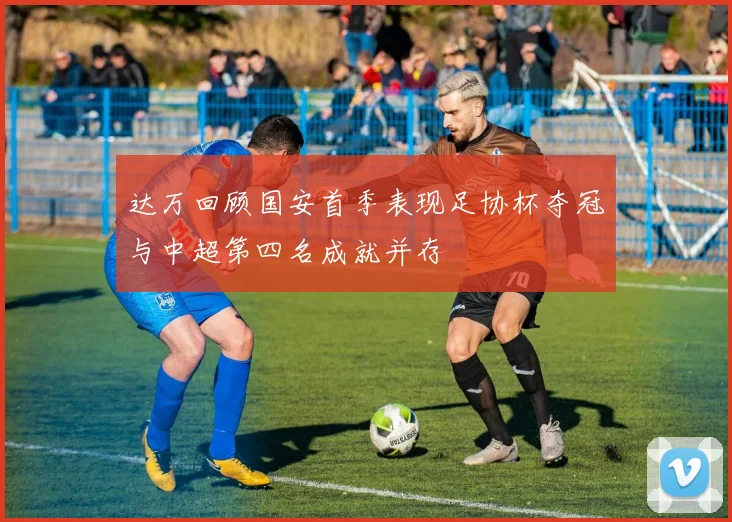 达万回顾国安首季表现足协杯夺冠与中超第四名成就并存